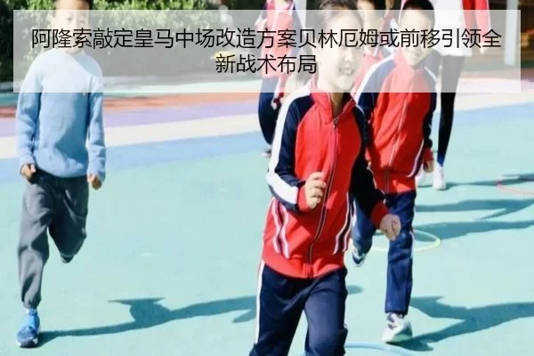 阿隆索敲定皇马中场改造方案贝林厄姆或前移引领全新战术布局